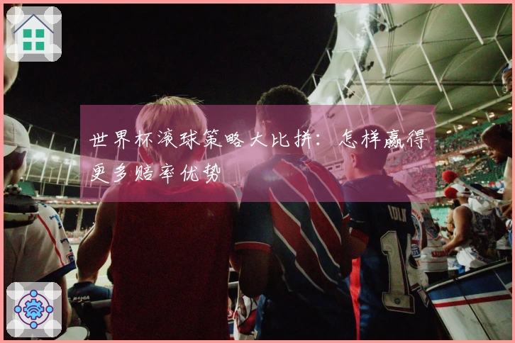 世界杯滚球策略大比拼：怎样赢得更多赔率优势